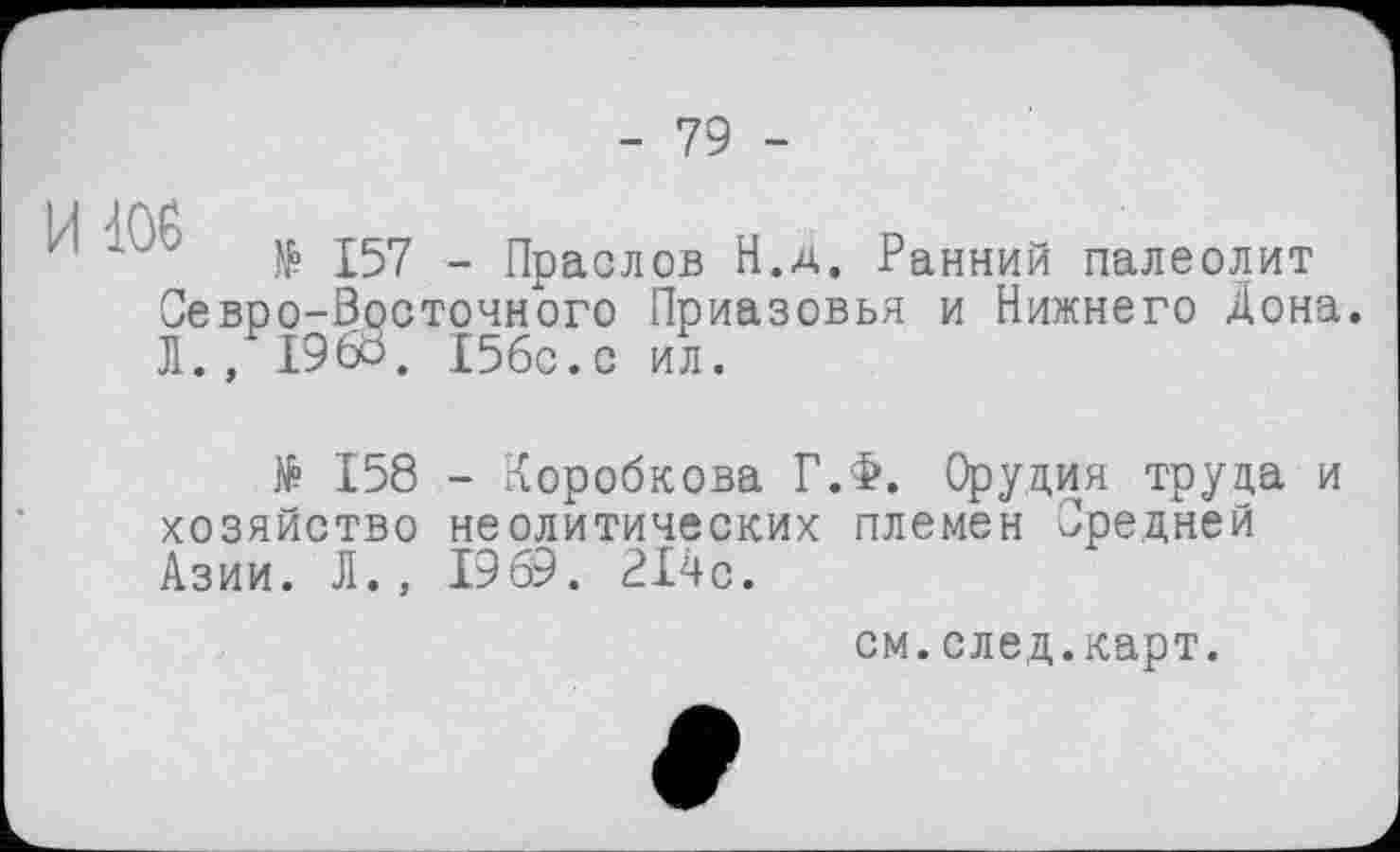 ﻿- 79 -
№ 157 - Праслов Н.д. Ранний палеолит Севро-Восточного Приазовья и Нижнего Дона. Л.,1960. I56C.C ил.
№ 158 хозяйство Азии. Л.,
- Коробкова Г.Ф. Орудия труда и неолитических племен Средней 1969 . 214с.
см.след.карт.